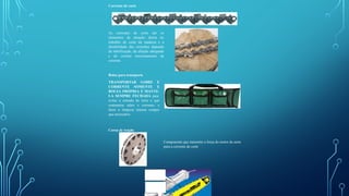 Corrente de corte
As correntes de corte são os
elementos de atuação direta no
trabalho de corte da madeira e a
durabilidade das correntes depende
da lubrificação, da afiação adequada
e do correto tensionamento da
corrente.
Bolsa para transporte
TRANSPORTAR SABRE E
CORRENTE SOMENTE E
BOLSA PRÓPRIA E MANTE-
LA SEMPRE FECHADA para
evitar a entrada de terra o que
contamina sabre e corrente, e
fazer a limpeza interna sempre
que necessário.
Coroa de tração
Componente que transmite a força do motor da serra
para a corrente de corte
Corrente
de corte
Coroa de
tração
 