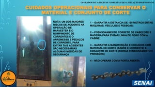 OPERADOR DE MÁQUINAS FLORESTAIS QUALIFICAÇÃO PROFISSIONAL
NOTA: UM DOS MAIORES
RISCOS DE ACIDENTE NA
OPERAÇÃO DE
HARVESTER É O
ROMPIMENTO DE
CORRENTES E O
ARREMESSO E PEDAÇOS
DE CORRENTE, PARA
EVITAR TAIS ACIDENTES
SÃO NECESSÁRIAS
ALGUMAS MEDIDAS DE
SEGURANÇA
CUIDADOS OPERACIONAIS PARA CONSERVAR O
MATERIAL E CONJUNTO DE CORTE
1 – GARANTIR A DISTANCIA DE 100 METROS ENTRE
MÁQUINAS, VEICULOS E PESSOAS;
2 – POSICIONAMENTO CORRETO DE CABEÇOTE E
MADEIRA PARA EVITAR LINHA DE FOGO COM A
CABINE;
3 – GARANTIR A MANUTENÇÃO E CUIDADOS COM
MATERIAL DE CORTE (SABRE E CORRENTE) E
CONJUNTO DE CORTE (COROA TENSIONAMENTO E
PRESSÕES)
4 – NÃO OPERAR COM A PORTA ABERTA
 
