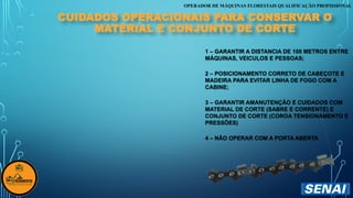 OPERADOR DE MÁQUINAS FLORESTAIS QUALIFICAÇÃO PROFISSIONAL
CUIDADOS OPERACIONAIS PARA CONSERVAR O
MATERIAL E CONJUNTO DE CORTE
1 – GARANTIR A DISTANCIA DE 100 METROS ENTRE
MÁQUINAS, VEICULOS E PESSOAS;
2 – POSICIONAMENTO CORRETO DE CABEÇOTE E
MADEIRA PARA EVITAR LINHA DE FOGO COM A
CABINE;
3 – GARANTIR AMANUTENÇÃO E CUIDADOS COM
MATERIAL DE CORTE (SABRE E CORRENTE) E
CONJUNTO DE CORTE (COROA TENSIONAMENTO E
PRESSÕES)
4 – NÃO OPERAR COM A PORTA ABERTA
 