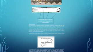 CORRENTE COM MÁ LUBRIFICAÇÃO
Com as pontas dos dedos, puxe a corrente para fora dos trilhos da barra até aparecer as
bases dos elos de tração (aproximadamente 4mm). Em seguida, solte a corrente e
observe se ela volta aos trilhos sem formar “barriga”, ou seja, veja se não ficou frouxa.
Queima de alguns pontos
do sabre por causa da má
lubrificação
Tensionamento
Para minimizar o desgaste excessivo e prematuro da base da corrente e do topo dos
trilhos, a corrente deve estar sempre bem tensionada no sabre, ou seja, colocada de
maneira justa, sem que esteja frouxa ou muito apertada. Nas barras de ponta rolante,
como no caso dos sabres para linha harvester, é permitido “apertar” um pouco mais a
corrente do que nos sabres com ponta dura. A tensão da corrente sobre o sabre
deve ser verificada constantemente.
Uma maneira simples de se verificar a tensão é com as próprias mãos. Atenção: sempre
coloque luvas de proteção para tocar as correntes.
 