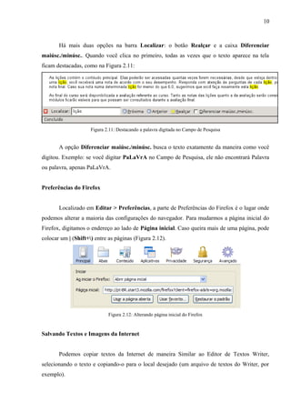 10
Há mais duas opções na barra Localizar: o botão Realçar e a caixa Diferenciar
maiúsc./minúsc.. Quando você clica no primeiro, todas as vezes que o texto aparece na tela
ficam destacadas, como na Figura 2.11:
Figura 2.11: Destacando a palavra digitada no Campo de Pesquisa
A opção Diferenciar maiúsc./minúsc. busca o texto exatamente da maneira como você
digitou. Exemplo: se você digitar PaLaVrA no Campo de Pesquisa, ele não encontrará Palavra
ou palavra, apenas PaLaVrA.
Preferências do Firefox
Localizado em Editar > Preferências, a parte de Preferências do Firefox é o lugar onde
podemos alterar a maioria das configurações do navegador. Para mudarmos a página inicial do
Firefox, digitamos o endereço ao lado de Página inicial. Caso queira mais de uma página, pode
colocar um | (Shift+) entre as páginas (Figura 2.12).
Figura 2.12: Alterando página inicial do Firefox
Salvando Textos e Imagens da Internet
Podemos copiar textos da Internet de maneira Similar ao Editor de Textos Writer,
selecionando o texto e copiando-o para o local desejado (um arquivo de textos do Writer, por
exemplo).
 