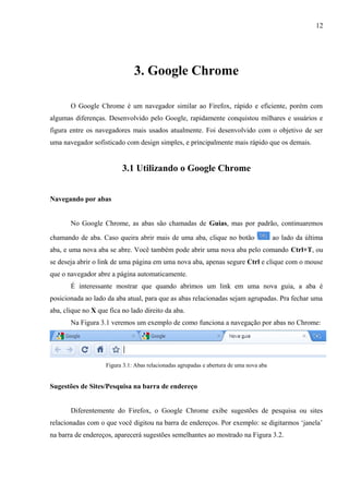 12
3. Google Chrome
O Google Chrome é um navegador similar ao Firefox, rápido e eficiente, porém com
algumas diferenças. Desenvolvido pelo Google, rapidamente conquistou milhares e usuários e
figura entre os navegadores mais usados atualmente. Foi desenvolvido com o objetivo de ser
uma navegador sofisticado com design simples, e principalmente mais rápido que os demais.
3.1 Utilizando o Google Chrome
Navegando por abas
No Google Chrome, as abas são chamadas de Guias, mas por padrão, continuaremos
chamando de aba. Caso queira abrir mais de uma aba, clique no botão ao lado da última
aba, e uma nova aba se abre. Você também pode abrir uma nova aba pelo comando Ctrl+T, ou
se deseja abrir o link de uma página em uma nova aba, apenas segure Ctrl e clique com o mouse
que o navegador abre a página automaticamente.
É interessante mostrar que quando abrimos um link em uma nova guia, a aba é
posicionada ao lado da aba atual, para que as abas relacionadas sejam agrupadas. Pra fechar uma
aba, clique no X que fica no lado direito da aba.
Na Figura 3.1 veremos um exemplo de como funciona a navegação por abas no Chrome:
Figura 3.1: Abas relacionadas agrupadas e abertura de uma nova aba
Sugestões de Sites/Pesquisa na barra de endereço
Diferentemente do Firefox, o Google Chrome exibe sugestões de pesquisa ou sites
relacionadas com o que você digitou na barra de endereços. Por exemplo: se digitarmos ‘janela’
na barra de endereços, aparecerá sugestões semelhantes ao mostrado na Figura 3.2.
 