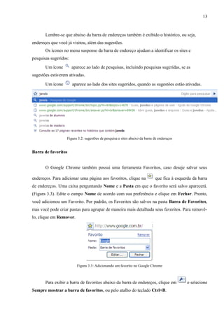 13
Lembre-se que abaixo da barra de endereços também é exibido o histórico, ou seja,
endereços que você já visitou, além das sugestões.
Os ícones no menu suspenso da barra de endereço ajudam a identificar os sites e
pesquisas sugeridos:
Um ícone aparece ao lado de pesquisas, incluindo pesquisas sugeridas, se as
sugestões estiverem ativadas.
Um ícone aparece ao lado dos sites sugeridos, quando as sugestões estão ativadas.
Figura 3.2: sugestões de pesquisa e sites abaixo da barra de endereços
Barra de favoritos
O Google Chrome também possui uma ferramenta Favoritos, caso deseje salvar seus
endereços. Para adicionar uma página aos favoritos, clique na que fica à esquerda da barra
de endereços. Uma caixa perguntando Nome e a Pasta em que o favorito será salvo aparecerá.
(Figura 3.3). Edite o campo Nome de acordo com sua preferência e clique em Fechar. Pronto,
você adicionou um Favorito. Por padrão, os Favoritos são salvos na pasta Barra de Favoritos,
mas você pode criar pastas para agrupar de maneira mais detalhada seus favoritos. Para removê-
lo, clique em Remover.
Figura 3.3: Adicionando um favorito no Google Chrome
Para exibir a barra de favoritos abaixo da barra de endereços, clique em e selecione
Sempre mostrar a barra de favoritos, ou pelo atalho do teclado Ctrl+B.
 