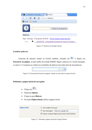 15
Figura 3.5: Histórico do Google Chrome
Localizar palavras
Funciona de maneira similar ao Firefox também, clicando em e depois em
Encontrar na página, ou pelo atalho do teclado Ctrl+F. Digite a palavra ou o trecho desejado,
as setas / e / avançam ou voltam nos resultados da palavra (caso haja mais de uma palavra).
Figura 3.6: Ferramenta Encontrar na página, situada no canto direito superior da tela
Definindo a página inicial do navegador
• Clique em ;
• Selecione Opções;
• Clique na guia Básicas;
• Na seção Página Inicial, defina a página inicial.
Figura 3.7: Alterando a página inicial do Google Chrome
 