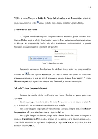 16
NOTA: a opção Mostrar o botão de Página Inicial na barra de ferramentas, se estiver
selecionada, mostra o botão , que é o atalho para a página inicial no Google Chrome.
Gerenciador de Downloads
O Google Chrome também possui seu gerenciador de downloads, porém de forma mais
discreta. Ele fica na parte inferior do navegador, ao invés de abrir em uma janela separada, como
no Firefox. Ao contrário do Firefox, ele inicia o download automaticamente, e quando
finalizado, aparece uma janela semelhante à Figura 3.8:
Figura 3.8: Download concluído
Caso queira acessar um download que fez há algum tempo atrás, você pode acessá-los
clicando em e em seguida Downloads, ou Ctrl+J. Dessa vez porém, os downloads
aparecerão em uma nova aba, em vez de aparecerem na parte inferior do navegador. A opção
Mostrar na pasta abre a pasta com todos os seus downloads, e não executa o arquivo.
Salvando Textos e Imagens da Internet
Funciona de maneira similar ao Firefox, mas vamos relembrar os passos para essas
operações:
Com imagens, podemos tanto copiá-las (caso desejarmos usá-la em algum arquivo de
texto, apresentação, etc.) como salvá-las em um arquivo próprio.
Para salvar imagens, clique com o botão direito do Mouse na imagem e selecione Salvar
imagem como, selecione o local desejado, e clique em Salvar.
Para copiar imagens da internet, clique com o botão direito do Mouse na imagem e
selecione Copiar imagem. Depois, vá ao arquivo em que deseja colar a imagem, clique com o
botão direito novamente no lugar onde deseja colar, e clique em Colar, ou se preferir, utilize o
atalho do teclado Ctrl+V.
 