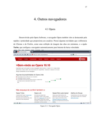 17
4. Outros navegadores
4.1 Opera
Desenvolvido pela Opera Software, o navegador Opera também vêm se destacando pela
rapidez e praticidade que proporciona aos usuários. Possui algumas novidades que o diferencia
do Chrome e do Firefox, como uma exibição da imagem das abas em miniatura, e a opção
Turbo, que configura o navegador automaticamente para Internet de baixa velocidade.
Figura 4.1.1: Navegador Opera
 
