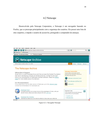 18
4.2 Netscape
Desenvolvido pela Netscape Corporation, o Netscape é um navegador baseado no
Firefox, que se preocupa principalmente com a segurança dos usuários. Ele possui uma lista de
sites suspeitos, e impede o usuário de acessá-los, protegendo o computador de ameaças.
Figura 4.2.1: Navegador Netscape
 