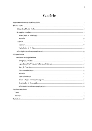 2
Sumário
Internet e Introdução aos Navegadores....................................................................................................3
Mozilla Firefox...........................................................................................................................................4
Utilizando o Mozilla Firefox...............................................................................................................4
Navegação por abas..........................................................................................................................4
Gerenciador de Downloads..........................................................................................................5
Histórico.......................................................................................................................................6
Favoritos...........................................................................................................................................7
Localizar........................................................................................................................................9
Preferências do Firefox...............................................................................................................10
Salvando textos e imagens da Internet...........................................................................................10
Google Chrome.......................................................................................................................................12
Utilizando o Google Chrome............................................................................................................12
Navegação por abas...................................................................................................................12
Sugestão de Site/Pesquisa na Barra de Endereço......................................................................12
Barra de Favoritos......................................................................................................................13
Editando os Favoritos.................................................................................................................14
Histórico.....................................................................................................................................14
Localizar Palavras.......................................................................................................................15
Definir a Página Inicial do Navegador.........................................................................................15
Gerenciador de Downloads........................................................................................................16
Salvando textos e imagens da Internet......................................................................................16
Outros Navegadores...............................................................................................................................17
Opera..................................................................................................................................................17
Netscape.............................................................................................................................................18
Referências.............................................................................................................................................19
 