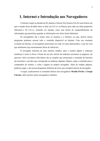 3
1. Internet e Introdução aos Navegadores
A Internet surgiu na década de 60, durante a Guerra Fria (Guerra Fria foi uma Guerra em
que o mundo ficou dividido entre se aliar aos E.U.A. ou Rússia, pois cada um tinha propósitos
diferentes.). Os E.U.A., temendo ser atacado, criou uma forma de compartilhamento de
informações que permitisse guardar as informações em vários locais diferentes.
Os navegadores são a ponte entre os usuários e a Internet, ou seja, através desses
programas podemos acessar todo o conteúdo disponível na Internet. Com sua constante
evolução da Internet, os navegadores precisaram ser cada vez mais aprimorados, o que faz com
que atualmente seja extremamente fáceis de utilizá-los.
O navegador funciona de uma maneira simples: após o usuário digitar o endereço
(endereço é como se fosse o Nome de um site, através do endereço acessamos as páginas), ele
percorre vários servidores (Servidores são as estações que armazenam o conteúdo da Internet)
até encontrar o servidor que corresponde ao endereço digitado. Depois, copia o conteúdo para o
computador do usuário, e exibe a página no próprio navegador. Além de simples páginas,
podemos jogar, e até acessar programas (Editores de texto, por exemplo) através do navegador.
A seguir, explicaremos os comandos básicos dos navegadores Mozilla Firefox e Google
Chrome, além mostrar outros navegadores similares.
 