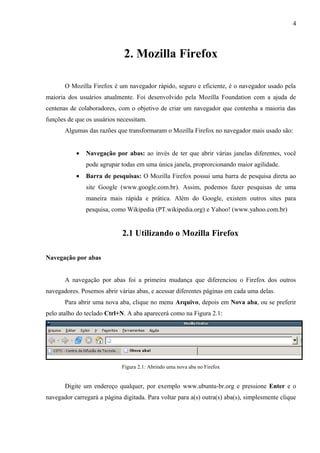 4
2. Mozilla Firefox
O Mozilla Firefox é um navegador rápido, seguro e eficiente, é o navegador usado pela
maioria dos usuários atualmente. Foi desenvolvido pela Mozilla Foundation com a ajuda de
centenas de colaboradores, com o objetivo de criar um navegador que contenha a maioria das
funções de que os usuários necessitam.
Algumas das razões que transformaram o Mozilla Firefox no navegador mais usado são:
• Navegação por abas: ao invés de ter que abrir várias janelas diferentes, você
pode agrupar todas em uma única janela, proprorcionando maior agilidade.
• Barra de pesquisas: O Mozilla Firefox possui uma barra de pesquisa direta ao
site Google (www.google.com.br). Assim, podemos fazer pesquisas de uma
maneira mais rápida e prática. Além do Google, existem outros sites para
pesquisa, como Wikipedia (PT.wikipedia.org) e Yahoo! (www.yahoo.com.br)
2.1 Utilizando o Mozilla Firefox
Navegação por abas
A navegação por abas foi a primeira mudança que diferenciou o Firefox dos outros
navegadores. Posemos abrir várias abas, e acessar diferentes páginas em cada uma delas.
Para abrir uma nova aba, clique no menu Arquivo, depois em Nova aba, ou se preferir
pelo atalho do teclado Ctrl+N. A aba aparecerá como na Figura 2.1:
Figura 2.1: Abrindo uma nova aba no Firefox
Digite um endereço qualquer, por exemplo www.ubuntu-br.org e pressione Enter e o
navegador carregará a página digitada. Para voltar para a(s) outra(s) aba(s), simplesmente clique
 