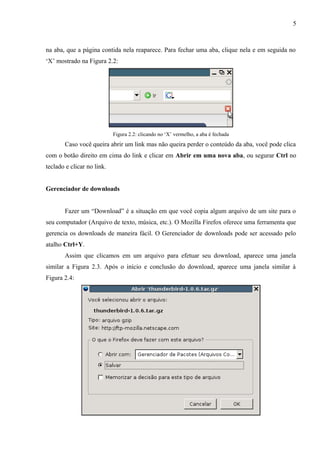 5
na aba, que a página contida nela reaparece. Para fechar uma aba, clique nela e em seguida no
‘X’ mostrado na Figura 2.2:
Figura 2.2: clicando no ‘X’ vermelho, a aba é fechada
Caso você queira abrir um link mas não queira perder o conteúdo da aba, você pode clica
com o botão direito em cima do link e clicar em Abrir em uma nova aba, ou segurar Ctrl no
teclado e clicar no link.
Gerenciador de downloads
Fazer um “Download” é a situação em que você copia algum arquivo de um site para o
seu computador (Arquivo de texto, música, etc.). O Mozilla Firefox oferece uma ferramenta que
gerencia os downloads de maneira fácil. O Gerenciador de downloads pode ser acessado pelo
atalho Ctrl+Y.
Assim que clicamos em um arquivo para efetuar seu download, aparece uma janela
similar a Figura 2.3. Após o início e conclusão do download, aparece uma janela similar à
Figura 2.4:
 