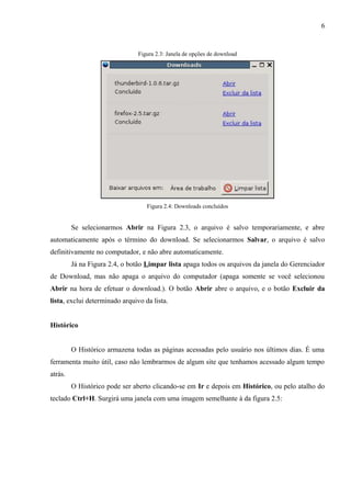 6
Figura 2.3: Janela de opções de download
Figura 2.4: Downloads concluídos
Se selecionarmos Abrir na Figura 2.3, o arquivo é salvo temporariamente, e abre
automaticamente após o término do download. Se selecionarmos Salvar, o arquivo é salvo
definitivamente no computador, e não abre automaticamente.
Já na Figura 2.4, o botão Limpar lista apaga todos os arquivos da janela do Gerenciador
de Download, mas não apaga o arquivo do computador (apaga somente se você selecionou
Abrir na hora de efetuar o download.). O botão Abrir abre o arquivo, e o botão Excluir da
lista, exclui determinado arquivo da lista.
Histórico
O Histórico armazena todas as páginas acessadas pelo usuário nos últimos dias. É uma
ferramenta muito útil, caso não lembrarmos de algum site que tenhamos acessado algum tempo
atrás.
O Histórico pode ser aberto clicando-se em Ir e depois em Histórico, ou pelo atalho do
teclado Ctrl+H. Surgirá uma janela com uma imagem semelhante à da figura 2.5:
 