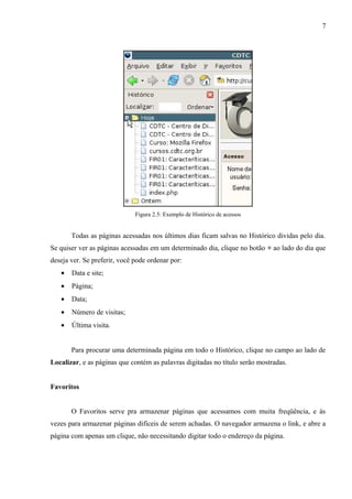 7
Figura 2.5: Exemplo de Histórico de acessos
Todas as páginas acessadas nos últimos dias ficam salvas no Histórico dividas pelo dia.
Se quiser ver as páginas acessadas em um determinado dia, clique no botão + ao lado do dia que
deseja ver. Se preferir, você pode ordenar por:
• Data e site;
• Página;
• Data;
• Número de visitas;
• Última visita.
Para procurar uma determinada página em todo o Histórico, clique no campo ao lado de
Localizar, e as páginas que contém as palavras digitadas no título serão mostradas.
Favoritos
O Favoritos serve pra armazenar páginas que acessamos com muita freqüência, e às
vezes para armazenar páginas difíceis de serem achadas. O navegador armazena o link, e abre a
página com apenas um clique, não necessitando digitar todo o endereço da página.
 