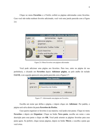 8
Clique no menu Favoritos e o Firefox exibirá as páginas adicionadas como favoritas.
Caso você não tenha nenhum favorito adicionado, você verá uma janela parecida com a Figura
2.6:
Figura 2.6: Menu Favoritos sem páginas adicionadas
Você pode adicionar uma página aos favoritos. Para isso, entre na página de sua
preferência, e clicando em Favoritos depois Adicionar página, ou pelo atalho do teclado
Ctrl+D, e em seguida aparecerá uma janela parecida com a Figura 2.7:
Figura 2.7: Adicionando uma página aos Favoritos
Escolha um nome que defina a página, e depois clique em Adicionar. Por padrão, a
página será salva dentro da pasta Favoritos do Firefox.
Caso queira organizar os favoritos à sua maneira, você pode criar pastas. Clique no menu
Favoritos e depois em Organizar. Clique no botão Nova pasta, escolha um nome e uma
descrição para essa pasta e clique em OK. Você pode arrastar as páginas favoritas para essa
pasta agora. Se preferir, clique nessas páginas, depois no botão Mover, e escolha a pasta que
você criou.
 