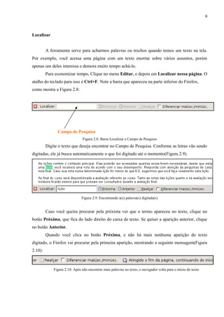 9
Localizar
A ferramenta serve para acharmos palavras ou trechos quando temos um texto na tela.
Por exemplo, você acessa uma página com um texto enorme sobre vários assuntos, porém
apenas um deles interessa e demora muito tempo achá-lo.
Para economizar tempo, Clique no menu Editar, e depois em Localizar nessa página. O
atalho do teclado para isso é Ctrl+F. Note a barra que apareceu na parte inferior do Firefox,
como mostra a Figura 2.8:
Campo de Pesquisa
Figura 2.8: Barra Localizar e Campo de Pesquisa
Digite o texto que deseja encontrar no Campo de Pesquisa. Conforme as letras vão sendo
digitadas, ele já busca automaticamente o que foi digitado até o momento(Figura 2.9).
Figura 2.9: Encontrando a(s) palavra(s) digitada(s)
Caso você queira procurar pela próxima ver que o termo apareceu no texto, clique no
botão Próxima, que fica do lado direito do caixa de texto. Se quiser a aparição anterior, clique
no botão Anterior.
Quando você clica no botão Próxima, e não há mais nenhuma aparição do texto
digitado, o Firefox vai procurar pela primeira aparição, mostrando a seguinte mensagem(Figura
2.10):
Figura 2.10: Após não encontrar mais palavras no texto, o navegador volta para o início do texto
 
