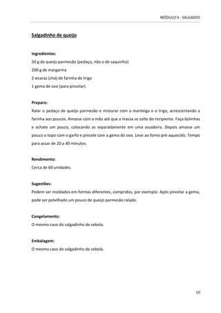 MÓDULO II - SALGADOS 
10 
Salgadinho de queijo 
Ingredientes: 50 g de queijo parmesão (pedaço, não o de saquinho) 
200 g de margarina 
2 xícaras (chá) de farinha de trigo 
1 gema de ovo (para pincelar) 
Preparo: 
Ralar o pedaço de queijo parmesão e misturar com a manteiga e o trigo, acrescentando a farinha aos poucos. Amasse com a mão até que a massa se solte do recipiente. Faça bolinhas e achate um pouco, colocando as separadamente em uma assadeira. Depois amasse um pouco o topo com o garfo e pincele com a gema do ovo. Leve ao forno pré-aquecido. Tempo para assar de 20 a 40 minutos. 
Rendimento: 
Cerca de 60 unidades. 
Sugestões: 
Podem ser moldados em formas diferentes, compridos, por exemplo. Após pincelar a gema, pode ser polvilhado um pouco de queijo parmesão ralado. 
Congelamento: 
O mesmo caso do salgadinho de cebola. 
Embalagem: 
O mesmo caso do salgadinho de cebola. 
 