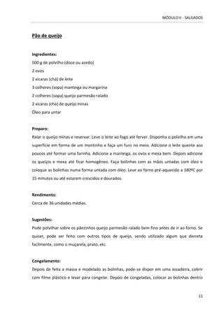 MÓDULO II - SALGADOS 
11 
Pão de queijo 
Ingredientes: 500 g de polvilho (doce ou azedo) 
2 ovos 
2 xícaras (chá) de leite 
3 colheres (sopa) manteiga ou margarina 
2 colheres (sopa) queijo parmesão ralado 
2 xícaras (chá) de queijo minas 
Óleo para untar 
Preparo: 
Ralar o queijo minas e reservar. Leve o leite ao fogo até ferver. Disponha o polvilho em uma superfície em forma de um montinho e faça um furo no meio. Adicione o leite quente aos poucos até formar uma farinha. Adicione a manteiga, os ovos e mexa bem. Depois adicione os queijos e mexa até ficar homogêneo. Faça bolinhas com as mãos untadas com óleo e coloque as bolinhas numa forma untada com óleo. Leve ao forno pré-aquecido a 180ºC por 15 minutos ou até estarem crescidos e dourados. 
Rendimento: 
Cerca de 36 unidades médias. 
Sugestões: 
Pode polvilhar sobre os pãezinhos queijo parmesão ralado bem fino antes de ir ao forno. Se quiser, pode ser feito com outros tipos de queijo, sendo utilizado algum que derreta facilmente, como o muçarela, prato, etc. 
Congelamento: 
Depois de feita a massa e modelado as bolinhas, pode-se dispor em uma assadeira, cobrir com filme plástico e levar para congelar. Depois de congeladas, colocar as bolinhas dentro  