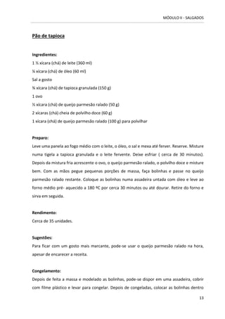 MÓDULO II - SALGADOS 
13 
Pão de tapioca 
Ingredientes: 1 ½ xícara (chá) de leite (360 ml) 
¼ xícara (chá) de óleo (60 ml) 
Sal a gosto 
¾ xícara (chá) de tapioca granulada (150 g) 
1 ovo 
½ xícara (chá) de queijo parmesão ralado (50 g) 
2 xícaras (chá) cheia de polvilho doce (60 g) 
1 xícara (chá) de queijo parmesão ralado (100 g) para polvilhar 
Preparo: 
Leve uma panela ao fogo médio com o leite, o óleo, o sal e mexa até ferver. Reserve. Misture numa tigela a tapioca granulada e o leite fervente. Deixe esfriar ( cerca de 30 minutos). Depois da mistura fria acrescente o ovo, o queijo parmesão ralado, o polvilho doce e misture bem. Com as mãos pegue pequenas porções de massa, faça bolinhas e passe no queijo parmesão ralado restante. Coloque as bolinhas numa assadeira untada com óleo e leve ao forno médio pré- aquecido a 180 ºC por cerca 30 minutos ou até dourar. Retire do forno e sirva em seguida. 
Rendimento: 
Cerca de 35 unidades. 
Sugestões: 
Para ficar com um gosto mais marcante, pode-se usar o queijo parmesão ralado na hora, apesar de encarecer a receita. 
Congelamento: 
Depois de feita a massa e modelado as bolinhas, pode-se dispor em uma assadeira, cobrir com filme plástico e levar para congelar. Depois de congeladas, colocar as bolinhas dentro  