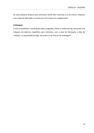 MÓDULO II - SALGADOS 
14 
de sacos plásticos próprios para alimentos, fechar bem retirando o ar do interior, etiquetar com a data de fabricação, e manter por até 2 meses em congelamento. 
Embalagem: 
É mais aconselhável a venda destes pães congelados. Pode-se vender por Kg, colocando uma etiqueta nos plásticos específicos para alimentos, com a data de fabricação, a data de validade, e a quantidade (em Kg), retirando o ar do interior da embalagem. 
 