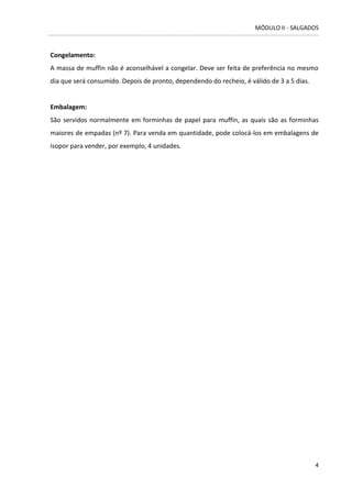 MÓDULO II - SALGADOS 
4 
Congelamento: 
A massa de muffin não é aconselhável a congelar. Deve ser feita de preferência no mesmo dia que será consumido. Depois de pronto, dependendo do recheio, é válido de 3 a 5 dias. 
Embalagem: 
São servidos normalmente em forminhas de papel para muffin, as quais são as forminhas maiores de empadas (nº 7). Para venda em quantidade, pode colocá-los em embalagens de isopor para vender, por exemplo, 4 unidades. 
 