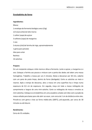 MÓDULO II - SALGADOS 
5 
Enroladinho de forno 
Ingredientes: 
Massa: 
1 envelope de fermento biológico seco (15g) 
1/2 xícara (chá) de leite morno 
1 colher (sopa) de açúcar 
3 colheres (sopa) de margarina 
1 ovo 
3 xícaras (chá) de farinha de trigo, aproximadamente 
1 gema para pincelar 
óleo para untar 
Recheio: 
16 salsichas 
Preparo: 
Em um recipiente coloque o leite morno e dilua o fermento. Junte o açúcar, a margarina e o ovo. Coloque a farinha aos poucos e misture com a ponta dos dedos até obter uma massa homogênea. Trabalhe a massa por uns 5 minutos. Deixe-a descansar por 30 min, coberta com um pano de prato limpo, dentro do forno (desligado). Corte as salsichas ao meio e reserve. Após o tempo de descanso, abra a massa em uma superfície lisa e limpa numa espessura de 0,5 cm de espessura. Em seguida, meça em toda a massa retângulos do comprimento e largura de uma mini-salsicha. Corte os retângulos de massa e envolva as mini-salsichas. Coloque os enroladinhos em uma assadeira untada com óleo com a junção da massa voltada para baixo para não abrir ao assar, com cerca de 2 cm de distância entre eles. Pincele-os com gema e leve ao forno médio-alto (200°C), pré-aquecido, por cerca de 30 minutos ou até dourar. 
Rendimento: 
Cerca de 32 unidades. 
 