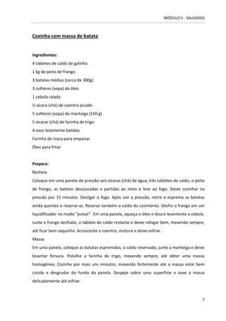 MÓDULO II - SALGADOS 
7 
Coxinha com massa de batata 
Ingredientes: 
4 tabletes de caldo de galinha 
1 kg de peito de frango 
3 batatas médias (cerca de 300g) 
3 colheres (sopa) de óleo 
1 cebola ralada 
½ xícara (chá) de coentro picado 
5 colheres (sopa) de manteiga (150 g) 
5 xícaras (chá) de farinha de trigo 
4 ovos levemente batidos 
Farinha de rosca para empanar 
Óleo para fritar 
Preparo: 
Recheio 
Coloque em uma panela de pressão seis xícaras (chá) de água, três tabletes de caldo, o peito de frango, as batatas descascadas e partidas ao meio e leve ao fogo. Deixe cozinhar na pressão por 15 minutos. Desligar o fogo. Após sair a pressão, retire e esprema as batatas ainda quentes e reserve-as. Reserve também o caldo do cozimento. Desfie o frango em um liquidificador no modo “pulsar”. Em uma panela, aqueça o óleo e doure levemente a cebola. Junte o frango desfiado, o tablete de caldo restante e deixe refogar bem, mexendo sempre, até ficar bem sequinho. Acrescente o coentro, misture e deixe esfriar. 
Massa 
Em uma panela, coloque as batatas espremidas, o caldo reservado, junte a manteiga e deixe levantar fervura. Polvilhe a farinha de trigo, mexendo sempre, até obter uma massa homogênea. Cozinhe por mais uns minutos, mexendo fortemente até a massa estar bem cozida e desgrudar do fundo da panela. Despeje sobre uma superfície e sove a massa delicadamente até esfriar. 
 