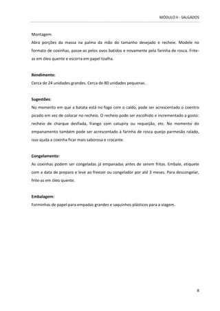 MÓDULO II - SALGADOS 
8 
Montagem 
Abra porções da massa na palma da mão do tamanho desejado e recheie. Modele no formato de coxinhas, passe-as pelos ovos batidos e novamente pela farinha de rosca. Frite- as em óleo quente e escorra em papel toalha. 
Rendimento: 
Cerca de 24 unidades grandes. Cerca de 80 unidades pequenas. 
Sugestões: 
No momento em que a batata está no fogo com o caldo, pode ser acrescentado o coentro picado em vez de colocar no recheio. O recheio pode ser escolhido e incrementado a gosto: recheio de charque desfiada, frango com catupiry ou requeijão, etc. No momento do empanamento também pode ser acrescentado à farinha de rosca queijo parmesão ralado, isso ajuda a coxinha ficar mais saborosa e crocante. 
Congelamento: 
As coxinhas podem ser congeladas já empanadas antes de serem fritas. Embale, etiquete com a data de preparo e leve ao freezer ou congelador por até 3 meses. Para descongelar, frite-as em óleo quente. 
Embalagem: 
Forminhas de papel para empadas grandes e saquinhos plásticos para a viagem. 
 
