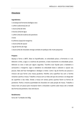 MÓDULO III – BISCOITOS E PANETONES 
12 
Chocotone 
Ingredientes: 1 envelope de fermento biológico seco 
1 colher (sobremesa) de sal 
1 xícara (chá) de leite 
2 xícaras (chá) de água 
1 colher (chá) de essência de panetone 
3 ovos 
6 colheres (sopa) de margarina 
1 xícara (chá) de açúcar 
1 kg de farinha de trigo 
1 xícara (chá) de chocolate amargo cortado em pedaços não muito pequenos 
Preparo: 
Aqueça o forno a 180°C. Bata no liquidificador, na velocidade pulsar, o fermento e o sal. Adicione o leite, a água e a essência de panetone, e bata novamente na velocidade pulsar. Adicione os ovos e bata por alguns segundos. Transfira esse líquido para a batedeira e acrescente a margarina. Ligue a batedeira na velocidade baixa e adicione o açúcar aos poucos. Bata até ficar homogêneo e desligue o motor. Junte 1 kg de farinha aos poucos e misture até que forme uma massa grudenta. Polvilhe uma superfície lisa com a farinha restante e ponha a massa. Trabalhe a massa com as mãos até que ela comece a se desgrudar da superfície e das mãos. Divida a massa em tantas partes quantas forem as formas de panetone. Ponha a mesma quantidade de chocolate em cada porção de massa. Trabalhe a massa mais um pouco para incorporar bem o chocolate e ponha cada massa até a metade das formas de panetone. Asse até dourar. 
Rendimento: 
Cerca de 7 unidades de 250g. 
 