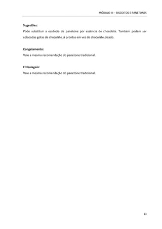 MÓDULO III – BISCOITOS E PANETONES 
13 
Sugestões: 
Pode substituir a essência de panetone por essência de chocolate. Também podem ser colocadas gotas de chocolate já prontas em vez de chocolate picado. 
Congelamento: 
Vale a mesma recomendação do panetone tradicional. 
Embalagem: 
Vale a mesma recomendação do panetone tradicional. 
 