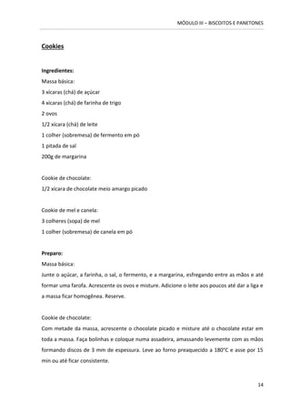 MÓDULO III – BISCOITOS E PANETONES 
14 
Cookies 
Ingredientes: 
Massa básica: 3 xícaras (chá) de açúcar 
4 xícaras (chá) de farinha de trigo 
2 ovos 
1/2 xícara (chá) de leite 
1 colher (sobremesa) de fermento em pó 
1 pitada de sal 
200g de margarina 
Cookie de chocolate: 1/2 xícara de chocolate meio amargo picado 
Cookie de mel e canela: 
3 colheres (sopa) de mel 
1 colher (sobremesa) de canela em pó 
Preparo: 
Massa básica: 
Junte o açúcar, a farinha, o sal, o fermento, e a margarina, esfregando entre as mãos e até formar uma farofa. Acrescente os ovos e misture. Adicione o leite aos poucos até dar a liga e a massa ficar homogênea. Reserve. 
Cookie de chocolate: 
Com metade da massa, acrescente o chocolate picado e misture até o chocolate estar em toda a massa. Faça bolinhas e coloque numa assadeira, amassando levemente com as mãos formando discos de 3 mm de espessura. Leve ao forno preaquecido a 180°C e asse por 15 min ou até ficar consistente. 
 