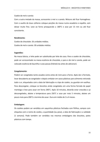 MÓDULO III – BISCOITOS E PANETONES 
15 
Cookie de mel e canela: 
Com a outra metade da massa, acrescente o mel e a canela. Misture até ficar homogêneo. Com o auxílio de duas colheres coloque porções da massa numa assadeira e espalhe, sem deixar muito fino. Leve ao forno preaquecido a 180°C e asse por 15 min ou até ficar consistente. 
Rendimento: 
Cookie de chocolate: 26 unidades médias. 
Cookie de mel e canela: 30 unidades médias. 
Sugestões: 
Na massa básica, o leite pode ser substituído por leite de coco. Para o cookie de chocolate, pode ser acrescentado na massa essência de chocolate, e para o de mel e canela, pode ser colocado essência de baunilha e uvas passas (hidratá-las antes de adicionar). 
Congelamento: 
Podem ser congelados tanto assados como antes de irem para o forno. Após dar o formato, levar descoberto ao congelador e depois embalar em sacos plásticos para alimento retirando todo o ar, etiquetados com a data de fabricação e o tipo de cookie, ou guardar em vasilhas. Para descongelar, coloque os biscoitos ainda congelados em uma forma forrada de papel manteiga e leve para assar em forno 290˚C. Após 10 minutos, deverão estar crescidos e já descongelados, abaixe a temperatura para 250˚C e asse por mais 5 minutos, abaixe um pouco mais para 200˚C e termine de assar. Dura em média de 3 a 4 meses. 
Embalagem: 
Os cookies podem ser vendidos em saquinhos plásticos fechados com fitilhos, sempre com etiquetas com o nome do cookie, a quantidade (ou peso), a data de fabricação e a validade (1 semana). Pode também ser vendidos nas mesmas embalagens dos biscoitos, potes plásticos com tampa. 
 