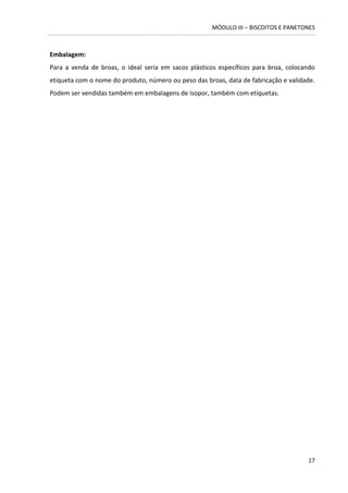 MÓDULO III – BISCOITOS E PANETONES 
17 
Embalagem: 
Para a venda de broas, o ideal seria em sacos plásticos específicos para broa, colocando etiqueta com o nome do produto, número ou peso das broas, data de fabricação e validade. Podem ser vendidas também em embalagens de isopor, também com etiquetas. 
 