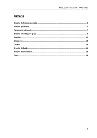 MÓDULO III – BISCOITOS E PANETONES 
2 
Sumário 
Biscoito de leite condensado ............................................................................................. 3 
Biscoito goiabinha ............................................................................................................. 5 
Panetone tradicional ......................................................................................................... 7 
Biscoito amanteigado grego .............................................................................................. 9 
Sequilho .......................................................................................................................... 11 
Chocotone ....................................................................................................................... 12 
Cookies ........................................................................................................................... 14 
Broinha de fubá ............................................................................................................... 16 
Biscoito de amendoim ..................................................................................................... 18 
Fonte .............................................................................................................................. 19 
 