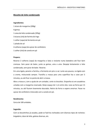 MÓDULO III – BISCOITOS E PANETONES 
3 
Biscoito de leite condensado 
Ingredientes: 1 xícara de margarina (200g) 
4 gemas 
1 caixa de leite condensado (395g) 
3 xícaras (chá) de farinha de trigo 
1 colher (sopa) de fermento em pó 
1 pitada de sal 
4 colheres (sopa) de açúcar de confeiteiro 
1 colher (chá) de canela em pó 
Preparo: 
Reserve 2 colheres (sopa) da margarina e bata o restante numa batedeira até ficar bem cremosa. Sem parar de bater, junte as gemas, uma a uma. Despeje lentamente o leite condensado, sem parar de bater. Reserve. 
Em uma tigela, peneire a farinha, o fermento em pó e o sal. Junte aos poucos, na tigela com o creme, misturando sempre. Transfira a massa para uma superfície lisa e sove por 5 minutos, ou até ficar no ponto de abrir a massa. 
Abra a massa e, com a ajuda de um cortador, corte os biscoitos. Disponha-os em assadeiras untadas com a margarina reservada. Deixe espaço de 1 cm entre eles. Leve ao forno por 15 minutos, ou até ficarem levemente dourados. Retire do forno e espere amornar. Passe no açúcar de confeiteiro misturado com a canela em pó. 
Rendimento: 
Cerca de 100 unidades. 
Sugestão: 
Com os biscoitinhos já assados, pode-se fazê-los recheados com diversos tipos de recheios: brigadeiro, doce de leite, geleias diversas, etc. 
 