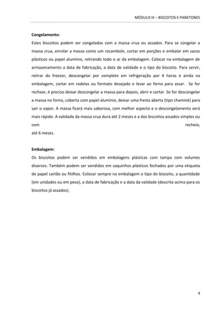 MÓDULO III – BISCOITOS E PANETONES 
4 
Congelamento: 
Estes biscoitos podem ser congelados com a massa crua ou assados. Para se congelar a massa crua, enrolar a massa como um rocambole, cortar em porções e embalar em sacos plásticos ou papel alumínio, retirando todo o ar da embalagem. Colocar na embalagem de armazenamento a data de fabricação, a data de validade e o tipo do biscoito. Para servir, retirar do freezer, descongelar por completo em refrigeração por 4 horas e ainda na embalagem, cortar em rodelas ou formato desejado e levar ao forno para assar. Se for rechear, é preciso deixar descongelar a massa para depois, abrir e cortar. Se for descongelar a massa no forno, coberta com papel alumínio, deixar uma fresta aberta (tipo chaminé) para sair o vapor. A massa ficará mais saborosa, com melhor aspecto e o descongelamento será mais rápido. A validade da massa crua dura até 2 meses e a dos biscoitos assados simples ou com recheio, até 6 meses. 
Embalagem: 
Os biscoitos podem ser vendidos em embalagens plásticas com tampa com volumes diversos. Também podem ser vendidos em saquinhos plásticos fechados por uma etiqueta de papel cartão ou fitilhos. Colocar sempre na embalagem o tipo do biscoito, a quantidade (em unidades ou em peso), a data de fabricação e a data da validade (descrita acima para os biscoitos já assados). 
 
