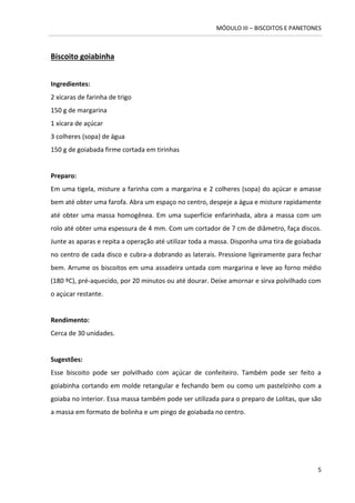 MÓDULO III – BISCOITOS E PANETONES 
5 
Biscoito goiabinha 
Ingredientes: 
2 xícaras de farinha de trigo 
150 g de margarina 
1 xícara de açúcar 
3 colheres (sopa) de água 
150 g de goiabada firme cortada em tirinhas 
Preparo: 
Em uma tigela, misture a farinha com a margarina e 2 colheres (sopa) do açúcar e amasse bem até obter uma farofa. Abra um espaço no centro, despeje a água e misture rapidamente até obter uma massa homogênea. Em uma superfície enfarinhada, abra a massa com um rolo até obter uma espessura de 4 mm. Com um cortador de 7 cm de diâmetro, faça discos. Junte as aparas e repita a operação até utilizar toda a massa. Disponha uma tira de goiabada no centro de cada disco e cubra-a dobrando as laterais. Pressione ligeiramente para fechar bem. Arrume os biscoitos em uma assadeira untada com margarina e leve ao forno médio (180 ºC), pré-aquecido, por 20 minutos ou até dourar. Deixe amornar e sirva polvilhado com o açúcar restante. 
Rendimento: 
Cerca de 30 unidades. 
Sugestões: 
Esse biscoito pode ser polvilhado com açúcar de confeiteiro. Também pode ser feito a goiabinha cortando em molde retangular e fechando bem ou como um pastelzinho com a goiaba no interior. Essa massa também pode ser utilizada para o preparo de Lolitas, que são a massa em formato de bolinha e um pingo de goiabada no centro. 
 