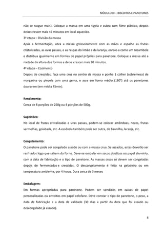 MÓDULO III – BISCOITOS E PANETONES 
8 
não se rasgue mais). Coloque a massa em uma tigela e cubra com filme plástico, depois deixe crescer mais 45 minutos em local aquecido. 
3ª etapa – Divisão da massa 
Após a fermentação, abra a massa grosseiramente com as mãos e espalhe as frutas cristalizadas, as uvas passas, e as raspas do limão e da laranja, enrole-a como um rocambole e distribua igualmente em formas de papel próprias para panetone. Coloque a massa até a metade da altura das formas e deixe crescer mais 30 minutos. 
4ª etapa – Cozimento 
Depois de crescidas, faça uma cruz no centro da massa e ponha 1 colher (sobremesa) de margarina ou pincele com uma gema, e asse em forno médio (180°) até os panetones dourarem (em média 45min). 
Rendimento: 
Cerca de 8 porções de 250g ou 4 porções de 500g. 
Sugestões: 
No local de frutas cristalizadas e uvas passas, podem-se colocar amêndoas, nozes, frutas vermelhas, goiabada, etc. A essência também pode ser outra, de baunilha, laranja, etc. 
Congelamento: 
O panetone pode ser congelado assado ou com a massa crua. Se assados, estes deverão ser resfriados logo que saírem do forno. Deve-se embalar em sacos plásticos ou papel alumínio, com a data de fabricação e o tipo de panetone. As massas cruas só devem ser congeladas depois de fermentadas e crescidas. O descongelamento é feito na geladeira ou em temperatura ambiente, por 4 horas. Dura cerca de 3 meses 
Embalagem: 
Em formas apropriadas para panetone. Podem ser vendidos em caixas de papel personalizadas ou envoltos em papel celofane. Deve constar o tipo de panetone, o peso, a data de fabricação e a data de validade (30 dias a partir da data que foi assado ou descongelado já assado).  