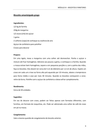 MÓDULO III – BISCOITOS E PANETONES 
9 
Biscoito amanteigado grego 
Ingredientes: 
1/2 kg de farinha 
250g de margarina 
1/2 xícara (chá) de açúcar 
1 gema 
2 colheres (sopa) de conhaque ou essência de anis 
Açúcar de confeiteiro para polvilhar 
Cravos para decorar 
Preparo: 
Em uma tigela, mexa a margarina com uma colher até desmanchar. Ponha o açúcar e misture até ficar homogêneo. Adicione aos poucos a gema, o conhaque e a farinha. Quando a massa estiver bem homogênea, separe-a em pequenas porções e, com a palma das mãos, faça os biscoitos. Eles devem ter cerca de 5 cm de diâmetro por 1,5 cm de altura. Espete um cravo em cada um e leve ao forno alto pré-aquecido por 10 minutos, abaixe a temperatura para forno médio e asse por mais 30 minutos. Quando os biscoitos começarem a corar, retire do forno. Polvilhe com o açúcar de confeiteiro e deixe esfriar completamente. 
Rendimento: 
Cerca de 50 unidades. 
Sugestões: 
Em vez de decorar com cravo, podem ser feitos apenas com formatos diferentes, com furinhos, em formato de rosquinhas, etc. Pode ser adicionada uma colher de café de cravo em pó na massa. 
Congelamento: 
Vale a mesma questão de congelamento do biscoito anterior. 
 