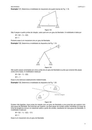 MECANISMOS CAPÍTULO 1
9
Exemplo 1.1. Determine a mobilidade do mecanismo de quatro barras da Fig. 1.18.
Figura 1.18
São 4 peças e quatro juntas de rotação, cada qual com um grau de liberdade. A mobilidade é dada por
M = 3(4 – 1) – 2(4)
M = 1
Portanto esse é um mecanismo de um grau de liberdade.
Exemplo 1.2. Determine a mobilidade do dispositivo da Fig. 1.19.
Figura 1.19
São quatro peças conectadas por cinco juntas de um grau de liberdade (a junta que conecta três peças
conta como duas). A mobilidade é dada por
M = 3(4 – 1) – 2(5)
M = – 1
Essa é uma estrutura estaticamente indeterminada.
Exemplo 1.3. Determine a mobilidade do dispositivo da Fig. 1.20.
Figura 1.20
Existem três ligações, duas juntas de rotação com um grau de liberdade e uma junta tipo par superior com
dois graus de liberdade. Na junta tipo par superior, as duas peças de contato podem transladar ao longo da
linha de tangência comum ou rotacionar sobre o ponto de contato, resultando em dois graus de liberdade. A
mobilidade é dada por
M = 3(3 – 1) – 2(2) – 1(1)
M = 1
Esse é um mecanismo de um grau de liberdade.
 