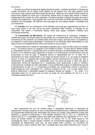 MECANISMOS CAPÍTULO 1
5
Quando um número de peças for ligado através de pares, o sistema resultante é chamado de
cadeia cinemática. Se as peças forem ligadas de tal maneira que não seja possível haver
movimento, esse sistema será denominado de estrutura. Obtém-se uma cadeia restrita quando as
peças forem ligadas de modo que o movimento relativo entre as peças seja sempre o mesmo,
independendo do número de ciclos realizados. É possível também a ligação de peças de modo a
resultar uma cadeia livre, o que significa que o tipo de movimento irá variar dependendo do atrito
existente nas articulações. Se fixarmos uma das peças de uma cadeia restrita, o resultado será
um mecanismo.
1.7 Inversão. Em um mecanismo, se for liberada uma peça que originalmente era fixa e a
outra peça passar a ser fixa, diz-se que esse mecanismo está invertido. A inversão de um
mecanismo não altera o movimento relativo entre suas peças, entretanto modifica seus
movimentos absolutos.
1.8 Transmissão de Movimento. No estudo de mecanismos é necessário investigar o
método pelo qual o movimento pode ser transmitido de um membro para outro. Pode-se transmitir
movimento de três maneiras: (a) contato direto entre dois corpos, tal como entre um excêntrico e
um seguidor ou entre duas engrenagens, (b) através de um elemento rígido intermediário ou uma
biela e (c) por uma ligação flexível, como uma correia ou uma corrente.
Pode-se determinar a razão de velocidades angulares para o caso de dois corpos em contato.
A Fig. 1.12 mostra a came 2 e o seguidor 3 em contato no ponto P. A came gira no sentido horário
e a velocidade do ponto P, considerado como um ponto da peça 2, é representada pelo vetor PM2.
A linha NN' é a normal às duas superfícies no ponto P e é conhecida por normal comum, linha de
transmissão ou linha de ação. A tangente comum é representada por TT’. O vetor PM2 é
decomposto em duas componentes Pn ao longo da normal comum e Pt2, ao longo da tangente
comum. A came e o seguidor são corpos rígidos e devem permanecer em contato, por isso, a
componente da velocidade de P, considerado como um ponto da peça 3, deve ser igual à
componente normal da velocidade de P, considerado como pertencente à peça 2. Portanto,
conhecendo-se a direção do vetor velocidade P como pertencente à peça 3 e sabendo-se que ela
é perpendicular ao raio O3P, e conhecendo-se também sua componente normal, é possível a
determinação do vetor velocidade PM3, conforme mostrado na Fig. 1.12. A partir desse vetor,
pode-se determinar a velocidade angular do seguidor através da relação V = , onde V é a
velocidade linear de um ponto que se move ao longo de uma trajetória de raio R e é a
velocidade angular do raio R.
Figura 1.12
Nos mecanismos em que há contato direto, é necessário determinar a velocidade de
deslizamento. Da figura pode-se ver que a velocidade de deslizamento é a diferença vetorial entre
as componentes tangenciais das velocidades dos pontos em contato. Essa diferença é dada pela
distância t2t3 porque a componente Pt3 tem direção contrária à de Pt2. Se t2 e t3 estiverem do
mesmo lado de P, a velocidade relativa será dada pela diferença dos segmentos Pt3 e Pt2. Se o
ponto de contato estiver na linha de centros, os vetores PM2 e PM3 serão iguais e, em
conseqüência, terão a mesma direção. Portanto, as componentes tangenciais serão iguais e a
velocidade de deslizamento será nula. As duas peças terão, portanto, um movimento de
rolamento puro. Assim pode-se dizer que a condição para que exista rolamento puro é que o
 