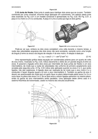 MECANISMOS CAPÍTULO 2
22
Figura 2.20
2.10 Junta de Hooke. Esta junta é usada para interligar dois eixos que se cruzam. Também
conhecida por junta universal, encontra larga aplicação em automóveis. Um esboço desta junta
está mostrado na Fig. 2.21 e um modelo comercial é apresentado na Fig. 2.22. Na Fig. 2.21, a
peça 2 é a motriz e a 4 é a conduzida. A peça 3 é uma cruzeta que liga os dois garfos.
Figura 2.21 Figura 2.22 Junta universal tipo Hooke
Pode-se ver que, embora os dois eixos completem uma volta durante o mesmo tempo, a
razão das velocidades angulares dos dois eixos não será constante, variando como uma função
do ângulo β entre os eixos e do ângulo de rotação θ do eixo motriz. A relação é dada por
ω1 / ω2 = cos β / ( 1 – sen2
β sen2
θ ) (2.14)
Uma representação gráfica desta equação em coordenadas polares para um quarto de volta
do eixo motriz, mostrada na Fig. 2.23, indica claramente o efeito de um grande ângulo β entre os
eixos. É possível a ligação entre dois eixos por intermédio de duas juntas de Hooke e um eixo
intermediário, de modo que a razão de velocidades não uniforme do primeiro acoplamento será
anulada pela segunda junta. A Fig. 2.24 indica esta aplicação quando os eixos 2 e 4, que serão
ligados, não são coplanares. A ligação deve ser realizada de tal modo que o eixo motriz 2 e o
conduzido 4 façam ângulos iguais a β com o eixo intermediário 3. Também os garfos do eixo 3
devem ser posicionados de modo que um garfo fique no plano determinado pelos eixos 2 e 3 e o
outro fique no plano dos eixos 3 e 4. Se os dois eixos a serem ligados estiverem no mesmo plano,
então os garfos do eixo intermediário serão paralelos. Uma aplicação deste último caso é o
sistema Hotchkiss de transmissão, usado na maioria dos veículos atualmente.
Figura 2.23
 