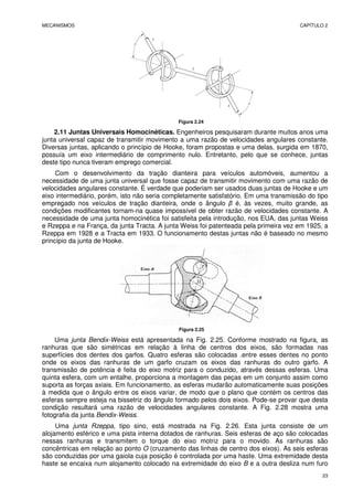 MECANISMOS CAPÍTULO 2
23
Figura 2.24
2.11 Juntas Universais Homocinéticas. Engenheiros pesquisaram durante muitos anos uma
junta universal capaz de transmitir movimento a uma razão de velocidades angulares constante.
Diversas juntas, aplicando o princípio de Hooke, foram propostas e uma delas, surgida em 1870,
possuía um eixo intermediário de comprimento nulo. Entretanto, pelo que se conhece, juntas
deste tipo nunca tiveram emprego comercial.
Com o desenvolvimento da tração dianteira para veículos automóveis, aumentou a
necessidade de uma junta universal que fosse capaz de transmitir movimento com uma razão de
velocidades angulares constante. É verdade que poderiam ser usados duas juntas de Hooke e um
eixo intermediário, porém, isto não seria completamente satisfatório. Em uma transmissão do tipo
empregado nos veículos de tração dianteira, onde o ângulo β é, às vezes, muito grande, as
condições modificantes tornam-na quase impossível de obter razão de velocidades constante. A
necessidade de uma junta homocinética foi satisfeita pela introdução, nos EUA, das juntas Weiss
e Rzeppa e na França, da junta Tracta. A junta Weiss foi patenteada pela primeira vez em 1925, a
Rzeppa em 1928 e a Tracta em 1933. O funcionamento destas juntas não é baseado no mesmo
princípio da junta de Hooke.
Figura 2.25
Uma junta Bendix-Weiss está apresentada na Fig. 2.25. Conforme mostrado na figura, as
ranhuras que são simétricas em relação à linha de centros dos eixos, são formadas nas
superfícies dos dentes dos garfos. Quatro esferas são colocadas .entre esses dentes no ponto
onde os eixos das ranhuras de um garfo cruzam os eixos das ranhuras do outro garfo. A
transmissão de potência é feita do eixo motriz para o conduzido, através dessas esferas. Uma
quinta esfera, com um entalhe, proporciona a montagem das peças em um conjunto assim como
suporta as forças axiais. Em funcionamento, as esferas mudarão automaticamente suas posições
à medida que o ângulo entre os eixos variar, de modo que o plano que contém os centros das
esferas sempre esteja na bissetriz do ângulo formado pelos dois eixos. Pode-se provar que desta
condição resultará uma razão de velocidades angulares constante. A Fig. 2.28 mostra uma
fotografia da junta Bendix-Weiss.
Uma junta Rzeppa, tipo sino, está mostrada na Fig. 2.26. Esta junta consiste de um
alojamento esférico e uma pista interna dotados de ranhuras. Seis esferas de aço são colocadas
nessas ranhuras e transmitem o torque do eixo motriz para o movido. As ranhuras são
concêntricas em relação ao ponto O (cruzamento das linhas de centro dos eixos). As seis esferas
são conduzidas por uma gaiola cuja posição é controlada por uma haste. Uma extremidade desta
haste se encaixa num alojamento colocado na extremidade do eixo B e a outra desliza num furo
 