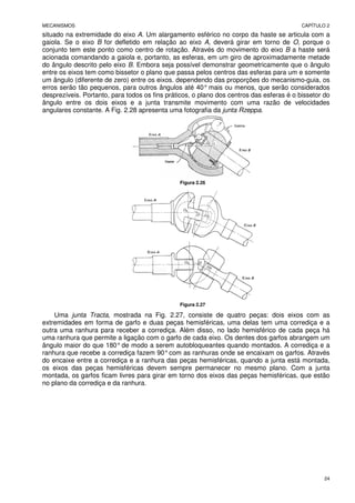 MECANISMOS CAPÍTULO 2
24
situado na extremidade do eixo A. Um alargamento esférico no corpo da haste se articula com a
gaiola. Se o eixo B for defletido em relação ao eixo A, deverá girar em torno de O, porque o
conjunto tem este ponto como centro de rotação. Através do movimento do eixo B a haste será
acionada comandando a gaiola e, portanto, as esferas, em um giro de aproximadamente metade
do ângulo descrito pelo eixo B. Embora seja possível demonstrar geometricamente que o ângulo
entre os eixos tem como bissetor o plano que passa pelos centros das esferas para um e somente
um ângulo (diferente de zero) entre os eixos. dependendo das proporções do mecanismo-guia, os
erros serão tão pequenos, para outros ângulos até 40° mais ou menos, que serão considerados
desprezíveis. Portanto, para todos os fins práticos, o plano dos centros das esferas é o bissetor do
ângulo entre os dois eixos e a junta transmite movimento com uma razão de velocidades
angulares constante. A Fig. 2.28 apresenta uma fotografia da junta Rzeppa.
Figura 2.26
Figura 2.27
Uma junta Tracta, mostrada na Fig. 2.27, consiste de quatro peças: dois eixos com as
extremidades em forma de garfo e duas peças hemisféricas, uma delas tem uma corrediça e a
outra uma ranhura para receber a corrediça. Além disso, no lado hemisférico de cada peça há
uma ranhura que permite a ligação com o garfo de cada eixo. Os dentes dos garfos abrangem um
ângulo maior do que 180°de modo a serem autobloqueantes quando montados. A corrediça e a
ranhura que recebe a corrediça fazem 90°com as ranhuras onde se encaixam os garfos. Através
do encaixe entre a corrediça e a ranhura das peças hemisféricas, quando a junta está montada,
os eixos das peças hemisféricas devem sempre permanecer no mesmo plano. Com a junta
montada, os garfos ficam livres para girar em torno dos eixos das peças hemisféricas, que estão
no plano da corrediça e da ranhura.
 