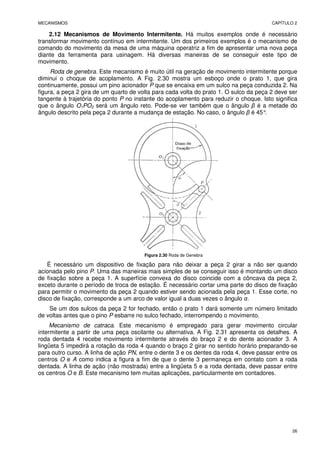 MECANISMOS CAPÍTULO 2
26
2.12 Mecanismos de Movimento Intermitente. Há muitos exemplos onde é necessário
transformar movimento contínuo em intermitente. Um dos primeiros exemplos é o mecanismo de
comando do movimento da mesa de uma máquina operatriz a fim de apresentar uma nova peça
diante da ferramenta para usinagem. Há diversas maneiras de se conseguir este tipo de
movimento.
Roda de genebra. Este mecanismo é muito útil na geração de movimento intermitente porque
diminui o choque de acoplamento. A Fig. 2.30 mostra um esboço onde o prato 1, que gira
continuamente, possui um pino acionador P que se encaixa em um sulco na peça conduzida 2. Na
figura, a peça 2 gira de um quarto de volta para cada volta do prato 1. O sulco da peça 2 deve ser
tangente à trajetória do ponto P no instante do acoplamento para reduzir o choque. Isto significa
que o ângulo O1PO2 será um ângulo reto. Pode-se ver também que o ângulo β é a metade do
ângulo descrito pela peça 2 durante a mudança de estação. No caso, o ângulo β é 45°
.
Figura 2.30 Roda de Genebra
É necessário um dispositivo de fixação para não deixar a peça 2 girar a não ser quando
acionada pelo pino P. Uma das maneiras mais simples de se conseguir isso é montando um disco
de fixação sobre a peça 1. A superfície convexa do disco coincide com a côncava da peça 2,
exceto durante o período de troca de estação. É necessário cortar uma parte do disco de fixação
para permitir o movimento da peça 2 quando estiver sendo acionada pela peça 1. Esse corte, no
disco de fixação, corresponde a um arco de valor igual a duas vezes o ângulo α.
Se um dos sulcos da peça 2 for fechado, então o prato 1 dará somente um número limitado
de voltas antes que o pino P esbarre no sulco fechado, interrompendo o movimento.
Mecanismo de catraca. Este mecanismo é empregado para gerar movimento circular
intermitente a partir de uma peça oscilante ou alternativa. A Fig. 2.31 apresenta os detalhes. A
roda dentada 4 recebe movimento intermitente através do braço 2 e do dente acionador 3. A
lingüeta 5 impedirá a rotação da roda 4 quando o braço 2 girar no sentido horário preparando-se
para outro curso. A linha de ação PN, entre o dente 3 e os dentes da roda 4, deve passar entre os
centros O e A como indica a figura a fim de que o dente 3 permaneça em contato com a roda
dentada. A linha de ação (não mostrada) entre a lingüeta 5 e a roda dentada, deve passar entre
os centros O e B. Este mecanismo tem muitas aplicações, particularmente em contadores.
 