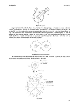 MECANISMOS CAPÍTULO 2
27
Figura 2.31 Catraca
Engrenamento intermitente. Este mecanismo encontra aplicação em acionamentos onde as
cargas são leves e o choque for de importância secundária. A roda motriz possui um dente e a
conduzida um número de vãos de dentes para a obtenção do movimento intermitente desejado. A
Fig. 2.32 apresenta este mecanismo. Um dispositivo de frenagem deve ser empregado na roda 2
para evitar sua rotação quando o dente da engrenagem 1 não estiver acoplado com a peça 2. Um
modo de fixar a peça 2 é mostrado na figura; a superfície convexa da roda 1 coincide com a
superfície côncava entre os vãos de dentes da peça 2.
Figura 2.32 Engrenamento intermitente
Mecanismo de escape. Neste tipo de mecanismo uma roda dentada, sujeita a um torque, tem
movimento de rotação intermitente por ação de um pêndulo.
Figura 2.33
 
