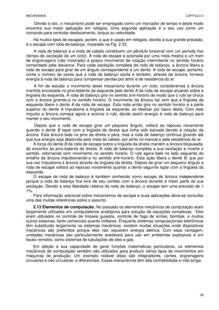 MECANISMOS CAPÍTULO 2
28
Devido a isto, o mecanismo pode ser empregado como um marcador de tempo e deste modo
encontra sua maior aplicação em relógios. Uma segunda aplicação é o seu uso como um
comando para controlar deslocamento, torque ou velocidade.
Há muitos tipos de escapes, porém, o que é usado em relógios, devido à sua grande precisão,
é o escape com roda de balanço, mostrado na Fig. 2.33.
A roda de balanço e a mola de cabelo constituem um pêndulo torsional com um período fixo
(tempo de oscilação de um ciclo). A roda de escape é acionada por uma mola mestra e um trem
de engrenagens (não mostrado) e possui movimento de rotação intermitente no sentido horário
comandado pela alavanca. Para cada oscilação completa da roda de balanço, a âncora libera a
roda de escape para girar de um ângulo correspondente a um dente. A roda de escape, portanto,
conta o número de vezes que a roda de balanço oscila e também, através da âncora, fornece
energia à roda de balanço para compensar perdas por atrito e de resistência do ar.
A fim de estudar o movimento deste mecanismo durante um ciclo, consideremos a âncora
mantida encostada no pino-batente da esquerda pelo dente A da roda de escape atuando sobre a
lingüeta da esquerda. A roda de balanço gira no sentido anti-horário de modo que o rubi se choca
com a âncora girando-a no sentido horário. O movimento da âncora faz com que a lingüeta da
esquerda libere o dente A da roda de escape. Esta roda então gira no sentido horário e a parte
superior do dente A impulsiona a lingüeta da esquerda, ao deslizar por baixo desta. Com este
impulso a âncora começa agora a acionar o rubi, dando assim energia à roda de balanço para
manter o seu movimento.
Depois que a roda de escape girar um pequeno ângulo, voltará ao repouso novamente
quando o dente B topar com a lingüeta da direita que tinha sido baixada devido à rotação da
âncora. Esta âncora bate no pino da direita e pára, mas a roda de balanço continua girando até
que sua energia seja absorvida pela mola de cabelo, por atrito no mancal e pela resistência do ar.
A força do dente B da roda de escape sobre a lingüeta da direita mantém a âncora bloqueada,
de encontro ao pino-batente da direita. A roda de balanço completa a sua oscilação e inverte o
sentido, retornando com movimento no sentido horário. O rubi agora bate no lado esquerdo do
entalhe da âncora impulsionando-a no sentido anti-horário. Esta ação libera o dente B, que por
sua vez impulsiona a âncora através da lingüeta da direita. Depois de girar um pequeno ângulo a
roda de escape voltará ao repouso novamente quando o dente seguinte topar com a lingüeta da
esquerda.
O escape de roda de balanço é também conhecido como escape de âncora independente
porque a roda de balanço fica livre de seu contato com a âncora durante a maior parte de sua
oscilação. Devido a esta liberdade relativa da roda de balanço, o escape tem uma precisão de ±
1%.
Para informação adicional sobre mecanismos de escape e suas aplicações deve-se consultar
uma das muitas referências sobre o assunto.
2.13 Elementos de computação. No passado os elementos mecânicos de computação eram
largamente utilizados em computadores analógicos para solução de equações complexas. Eles
eram utilizados no controle de mísseis guiados, controle de fogo de armas, bombas, e muitos
outros sistemas, tanto comerciais quanto militares. Enquanto sistemas computacionais eletrônicos
têm substituído largamente os sistemas mecânicos, existem muitas situações onde dispositivos
mecânicos são preferidos porque eles não requerem energia elétrica. Com essa vantagem,
unidades mecânicas são particularmente aceitáveis para uso em ambientes explosivos e em
locais remotos, como sistemas de tubulações de óleo e gás.
Em adição à sua capacidade de gerar funções matemáticas particulares, os elementos
mecânicos de computação também são utilizados para produzir vários tipos de movimentos em
máquinas de produção. Um exemplo notável disso são integradores, cames, engrenagens
circulares e não circulares, e diferenciais. Esses mecanismos têm alta confiabilidade e vida longa.
 