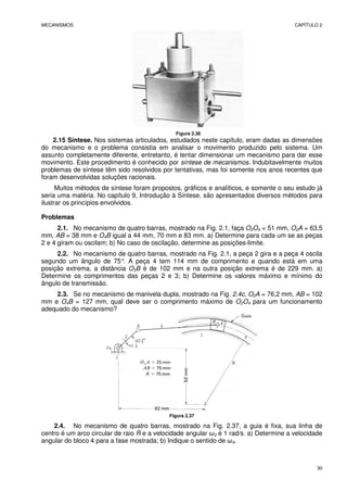 MECANISMOS CAPÍTULO 2
30
Figura 2.36
2.15 Síntese. Nos sistemas articulados, estudados neste capítulo, eram dadas as dimensões
do mecanismo e o problema consistia em analisar o movimento produzido pelo sistema. Um
assunto completamente diferente, entretanto, é tentar dimensionar um mecanismo para dar esse
movimento. Este procedimento é conhecido por síntese de mecanismos. Indubitavelmente muitos
problemas de síntese têm sido resolvidos por tentativas, mas foi somente nos anos recentes que
foram desenvolvidas soluções racionais.
Muitos métodos de síntese foram propostos, gráficos e analíticos, e somente o seu estudo já
seria uma matéria. No capítulo 9, Introdução à Síntese, são apresentados diversos métodos para
ilustrar os princípios envolvidos.
Problemas
2.1. No mecanismo de quatro barras, mostrado na Fig. 2.1, faça O2O4 = 51 mm, O2A = 63,5
mm, AB = 38 mm e O4B igual a 44 mm, 70 mm e 83 mm. a) Determine para cada um se as peças
2 e 4 giram ou oscilam; b) No caso de oscilação, determine as posições-limite.
2.2. No mecanismo de quatro barras, mostrado na Fig. 2.1, a peça 2 gira e a peça 4 oscila
segundo um ângulo de 75°
. A peça 4 tem 114 mm de comprimento e quando está em uma
posição extrema, a distância O2B é de 102 mm e na outra posição extrema é de 229 mm. a)
Determine os comprimentos das peças 2 e 3; b) Determine os valores máximo e mínimo do
ângulo de transmissão.
2.3. Se no mecanismo de manivela dupla, mostrado na Fig. 2.4c, O2A = 76,2 mm, AB = 102
mm e O4B = 127 mm, qual deve ser o comprimento máximo de O2O4 para um funcionamento
adequado do mecanismo?
Figura 2.37
2.4. No mecanismo de quatro barras, mostrado na Fig. 2.37, a guia é fixa, sua linha de
centro é um arco circular de raio R e a velocidade angular ω2 é 1 rad/s. a) Determine a velocidade
angular do bloco 4 para a fase mostrada; b) Indique o sentido de ω4.
 