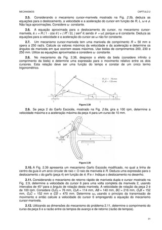 MECANISMOS CAPÍTULO 2
31
2.5. Considerando o mecanismo cursor-manivela mostrado na Fig. 2.5b, deduza as
equações para o deslocamento, a velocidade e a aceleração do cursor em função de R, L, ω e φ.
Não faça aproximações. Considere ω constante.
2.6. A equação aproximada para o deslocamento do cursor, no mecanismo cursor-
manivela, é x = R ( 1 - cos θ ) + ( R2
/ 2L ) sen2
θ, sendo θ = ωt, porque ω é constante. Deduza as
equações para a velocidade e a aceleração do cursor se ω não for constante.
2.7. Um mecanismo cursor-manivela tem uma manivela de comprimento R = 50 mm e
opera a 250 rad/s. Calcule os valores máximos da velocidade e da aceleração e determine os
ângulos da manivela em que ocorrem esses máximos. Use bielas de comprimentos 200, 230 e
250 mm. Utilize as equações aproximadas e considere ω constante.
2.8. No mecanismo da Fig. 2.38, despreze o efeito da biela (considere infinito o
comprimento da biela) e determine uma expressão para o movimento relativo entre os dois
cursores. Esta relação deve ser uma função do tempo e constar de um único termo
trigonométrico.
Figura 2.38
2.9. Se peça 2 do Garfo Escocês, mostrado na Fig. 2.8a, gira a 100 rpm, determine a
velocidade máxima e a aceleração máxima da peça 4 para um curso de 10 mm.
Figura 2.39
2.10. A Fig. 2.39 apresenta um mecanismo Garfo Escocês modificado, no qual a linha de
centro da guia é um arco circular de raio r. O raio da manivela é R. Deduza uma expressão para o
deslocamento x do garfo (peça 4) em função de θ, R e r. Indique o deslocamento no desenho.
2.11. Considerando o mecanismo de retorno rápido de manivela dupla e cursor mostrado na
Fig. 2.9, determine a velocidade do cursor 6 para uma volta completa da manivela 2, usando
intervalos de 45°para o ângulo de rotação desta manivela. A velocidade de rotação da peça 2 é
de 100 rpm. Considere O2O4 = 76 mm, O2A = 114 mm, AB = 140 mm, BC = 216 mm, O4B = 152
mm, O4C = 152 mm e CD = 470 mm. Determine ω4 usando o princípio da transmissão de
movimento e então calcule a velocidade do cursor 6 empregando a equação do mecanismo
cursor-manivela.
2.12. Utilizando as dimensões do mecanismo do problema 2.11, determine o comprimento do
curso da peça 6 e a razão entre os tempos de avanço e de retorno (razão de tempos).
 