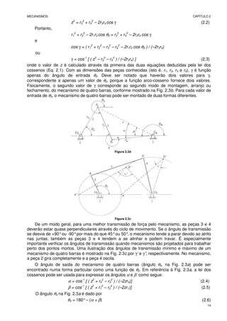 MECANISMOS CAPÍTULO 2
14
z2
= r3
2
+ r4
2
– 2r3r4 cos γ (2.2)
Portanto,
r1
2
+ r2
2
– 2r1r2 cos θ2 = r3
2
+ r4
2
– 2r3r4 cos γ
e
cos γ = ( r1
2
+ r2
2
– r3
2
– r4
2
– 2r1r2 cos θ2 ) / (–2r3r4)
ou
γ = cos-1
[ ( z2
– r3
2
– r4
2
) / (–2r3r4) ] (2.3)
onde o valor de z é calculado através da primeira das duas equações deduzidas pela lei dos
cossenos (Eq. 2.1). Com as dimensões das peças conhecidas (isto é, r1, r2, r3 e r4), γ é função
apenas do ângulo de entrada θ2. Deve ser notado que haverão dois valores para γ,
correspondente a apenas um valor de θ2, porque a função arco-cosseno fornece dois valores.
Fisicamente, o segundo valor de γ corresponde ao segundo modo de montagem, arranjo ou
fechamento, do mecanismo de quatro barras, conforme mostrado na Fig. 2.3b. Para cada valor de
entrada de θ2, o mecanismo de quatro barras pode ser montado de duas formas diferentes.
Figura 2.3b
Figura 2.3c
De um modo geral, para uma melhor transmissão de força pelo mecanismo, as peças 3 e 4
deverão estar quase perpendiculares através do ciclo de movimento. Se o ângulo de transmissão
se desvia de +90°ou -90°por mais do que 45°ou 50°
, o mecanismo tende a parar devido ao atrito
nas juntas; também as peças 3 e 4 tendem a se alinhar e podem travar. É especialmente
importante verificar os ângulos de transmissão quando mecanismos são projetados para trabalhar
perto dos pontos mortos. Uma ilustração dos ângulos de transmissão mínimo e máximo de um
mecanismo de quatro barras é mostrado na Fig. 2.3c por γ’ e γ”, respectivamente. No mecanismo,
a peça 2 gira completamente e a peça 4 oscila.
O ângulo de saída do mecanismo de quatro barras (ângulo θ4, na Fig. 2.3a) pode ser
encontrado numa forma particular como uma função de θ2. Em referência à Fig. 2.3a, a lei dos
cossenos pode ser usada para expressar os ângulos α e β como segue:
α = cos-1
[ ( z2
+ r4
2
– r3
2
) / (–2zr4)] (2.4)
β = cos-1
[ ( z2
+ r1
2
– r2
2
) / (–2zr1)] (2.5)
O ângulo θ4 na Fig. 2.3a é dado por
θ4 = 180°– (α + β) (2.6)
 