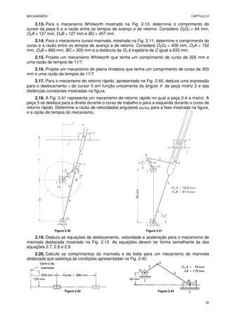 MECANISMOS CAPÍTULO 2
32
2.13. Para o mecanismo Whitworth mostrado na Fig. 2.10, determine o comprimento do
cursor da peça 6 e a razão entre os tempos de avanço e de retorno. Considere O2O4 = 64 mm,
O2A = 127 mm, O4B = 127 mm e BC = 457 mm.
2.14. Para o mecanismo cursor-manivela, mostrado na Fig. 2.11, determine o comprimento do
curso e a razão entre os tempos de avanço e de retorno. Considere O2O4 = 406 mm, O2A = 152
mm, O4B = 660 mm, BC = 305 mm e a distância de O4 à trajetória de C igual a 635 mm.
2.15. Projete um mecanismo Whitworth que tenha um comprimento de curso de 305 mm e
uma razão de tempos de 11/7.
2.16. Projete um mecanismo de plaina limadora que tenha um comprimento de curso de 305
mm e uma razão de tempos de 11/7.
2.17. Para o mecanismo de retorno rápido, apresentado na Fig. 2.40, deduza uma expressão
para o deslocamento x do cursor 5 em função unicamente do ângulo θ da peça motriz 2 e das
distâncias constantes mostradas na figura.
2.18. A Fig. 2.41 representa um mecanismo de retorno rápido no qual a peça 2 é a motriz. A
peça 5 se desloca para a direita durante o curso de trabalho e para a esquerda durante o curso de
retorno rápido. Determine a razão de velocidades angulares ω4/ω2 para a fase mostrada na figura,
e a razão de tempos do mecanismo.
Figura 2.40 Figura 2.41
2.19. Deduza as equações de deslocamento, velocidade e aceleração para o mecanismo de
manivela deslocada mostrado na Fig. 2.12. As equações devem ter forma semelhante às das
equações 2.7, 2.8 e 2.9.
2.20. Calcule os comprimentos da manivela e da biela para um mecanismo de manivela
deslocada que satisfaça às condições apresentadas na Fig. 2.42.
Figura 2.42 Figura 2.43
 